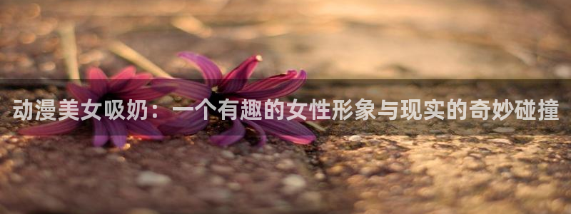 78动漫下载：动漫美女吸奶：一个有趣的女性形象与现实的奇妙碰撞
